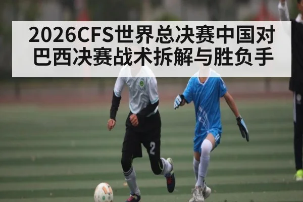 2026CFS世界总决赛中国对巴西决赛战术拆解与胜负手